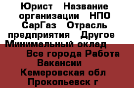 Юрист › Название организации ­ НПО СарГаз › Отрасль предприятия ­ Другое › Минимальный оклад ­ 15 000 - Все города Работа » Вакансии   . Кемеровская обл.,Прокопьевск г.